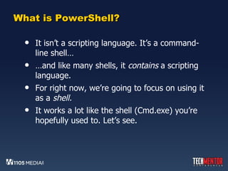 What is PowerShell? It isn’t a scripting language. It’s a command-line shell… … and like many shells, it  contains  a scripting language.  For right now, we’re going to focus on using it as a  shell.  It works a lot like the shell (Cmd.exe) you’re hopefully used to. Let’s see. 