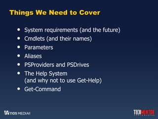 Things We Need to Cover System requirements (and the future) Cmdlets (and their names) Parameters Aliases PSProviders and PSDrives The Help System (and why not to use Get-Help) Get-Command 