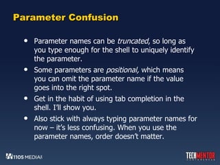 Parameter Confusion Parameter names can be  truncated , so long as you type enough for the shell to uniquely identify the parameter. Some parameters are  positional,  which means you can omit the parameter name if the value goes into the right spot. Get in the habit of using tab completion in the shell. I’ll show you. Also stick with always typing parameter names for now – it’s less confusing. When you use the parameter names, order doesn’t matter. 