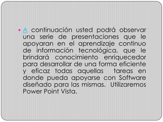  A continuación usted podrá observar
 una serie de presentaciones que le
 apoyaran en el aprendizaje continuo
 de información tecnológica, que le
 brindará conocimiento enriquecedor
 para desarrollar de una forma eficiente
 y eficaz todas aquellas     tareas en
 donde pueda apoyarse con Software
 diseñado para las mismas. Utilizaremos
 Power Point Vista.
 