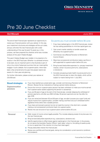 Pre 30 June Checklist
Ord Minnett 	                                                                                                             June 2012


The end of each financial year represents an opportunity to          Six points you must consider before 30 June
review your financial position with your adviser. In this way
                                                                     1.	 If you have realised gains in the 2012 financial year, review
your investment structures and strategies will be up to date,
                                                                         tax loss selling possibilities to minimise capital gains tax.
and you will enter the new financial year with a clear
understanding of the way forward. To assist you in this              2.	 Use current market volatility to transfer assets tax
                                                                         efficiently into superannuation.
process, we have prepared this checklist which also includes
analysis of this year’s Federal Budget.                              3.	 Commence a tax effective Transition to Retirement
                                                                         Income Stream.
This year’s Federal Budget was notable in its projection of a
surplus in the 2013 fiscal year. Whether it is achieved remains      4.	 Maximise concessional contributions (salary sacrifice or
to be seen, but an important point is that Australia is part of          self supported) to superannuation before 30 June.
only a tiny circle of advanced countries that can meaningfully       5.	 Bring forward deductible expenses (i.e. pre-pay investment
engage in such a debate. As to superannuation, there have                interest, certain insurance premiums, subscriptions
been a few amendments this year that people need to be                   or donations).
aware of in their year end planning.                                 6. 	Consider pre-paying private health insurance premiums in
For further information, please contact your adviser at                  the 2012 financial year to retain the rebate, which will be
Ord Minnett.                                                             subject to means testing from 1 July 2012.


Broad strategies             If you have reached your preservation age, consider commencing a Transition to Retirement
                                Pension. Review the tax implications of taking a pension before doing so.
Superannuation               Ensure the minimum superannuation pension has been withdrawn to make sure income earned
pensions                        from superannuation assets supporting the pension is tax-exempt.
                             If you are 59 years of age at the start of the financial year, consider delaying the withdrawal of
                                pension payments until after your 60th birthday. All pension payments are tax free after the
                                age of 60.
                             If you are retired and between 55 and 59 years of age, are able to access your super funds and
                                require income from superannuation, consider making a tax-free lump sum withdrawal (within
                                legislative limits) rather than a taxable pension.
                             If you have commenced a pension but do not need the income in the short term, consider
                                making a non-concessional contribution back into superannuation.
                             Review the cost structure of your superannuation scheme before 30 June.


 Personal                    Defer receipt of income where legally possible. This includes delaying receipt of any bonuses into
                                the next financial year.
                             Bring forward deductible expenditure (e.g. subscriptions, donations etc).
                             Identify opportunities to offset losses against capital gains in this financial year. In the process,
                                do not ignore the Australian Taxation Office’s ‘wash sales’ ruling (i.e. the selling of assets purely
                                to incur a capital loss if the intention is to buy them back again).
                             Pre-pay deductible interest this financial year.
                             Review your portfolio and financial goals, taking into consideration current economic conditions
                                and prospects.


                                                                                       	                    Financial Year End Checklist	   1
 