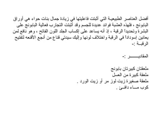   أفضل العناصر الطبيعيـة التي أثبتت فاعليتها في زيادة جمال بنات حواء هي أوراق البابونج ، فلهذه العشبة فوائد عديدة للجسم وقد أثبتت التجارب فعالية البابونج على البشرة وتحديداً الرقبة ، إذ أنه يساعد على إكساب الجلد اللون الفاتح ، وهو نافع لمن يعانين إسوداداً في الرقبة واختلاف لونها وإليك سيدتي قناع من أنجع الأقنعه لتفتيح الرقبــة  :-  المقاديــــــــر  :-  ملعقتان كبيرتان بابونج  ملعقة كبيرة من العسل  ملعقة صغيرة زيت لوز مر أو زيت الورد  .  كوب مـــاء دافــئ  .  ‏ 