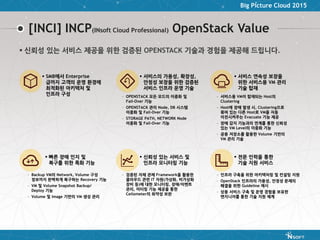 Big Picture Cloud 2015
[INCI] INCP(INsoft Cloud Professional) OpenStack Value
 신뢰성 있는 서비스 및
인프라 모니터링 기능
– 검증된 자체 관제 Framework을 활용한
클라우드 관련 IT 자원(가상화, 비가상화
장비 등)에 대한 모니터링, 장애/이벤트
관리, 미터링 기능 제공을 통한
Ceilometer의 취약성 보완
 서비스의 가용성, 확장성,
안정성 보장을 위한 검증된
서비스 인프라 운영 기술
– OPENSTACK 모든 모드의 이중화 및
Fail-Over 기능
– OPENSTACK 관리 Node, DB 시스템
이중화 및 Fail-Over 기능
– STORAGE PATH, NETWORK Node
이중화 및 Fail-Over 기능
 서비스 연속성 보장을
위한 서비스용 VM 관리
기술 탑재
– 서비스용 VM이 탑재되는 Host의
Clustering
– Host에 장애 발생 시, Clustering으로
묶여 있는 다른 Host로 VM을 자동
이전시켜주는 Evacuate 기능 제공
– 장애 감지 기능과의 연계를 통한 신뢰성
있는 VM Level의 이중화 기능
– 공용 저장소를 활용한 Volume 기반의
VM 관리 기술
 전문 인력을 통한
기술 지원 서비스
– 인프라 구축을 위한 아키텍처링 및 컨설팅 지원
– OpenStack 인프라의 가용성, 안정성 문제의
해결을 위한 Guideline 제시
– 상용 서비스 구축 및 운영 경험을 보유한
엔지니어를 통한 기술 지원 체계
 빠른 장애 인지 및
복구를 위한 특화 기능
– Backup VM의 Network, Volume 구성
정보까지 완벽하게 복구하는 Recovery 기능
– VM 및 Volume Snapshot Backup/
Deploy 기능
– Volume 및 Image 기반의 VM 생성 관리
 SMB에서 Enterprise
급까지 고객의 운영 환경에
최적화된 아키텍처 및
인프라 구성
 신뢰성 있는 서비스 제공을 위한 검증된 OPENSTACK 기술과 경험을 제공해 드립니다.
 