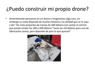 ¿Puedo construir mi propio drone?
• Generalmente pensamos en un drone e imaginamos algo caro, sin
embargo su costo depende de muchos factores y la utilidad que se le vaya
a dar “He visto proyectos de menos de 100 dólares (sin contar el control
que puede rondar los 100 y 200 dólares” hasta los mil dólares para uno de
fabricación casera, pero depende de para lo que quieran”
 