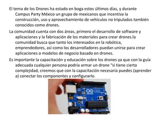 El tema de los Drones ha estado en boga estos últimos días, y durante
Campus Party México un grupo de mexicanos que incentiva la
construcción, uso y aprovechamiento de vehículos no tripulados también
conocidos como drones.
La comunidad cuenta con dos áreas, primero el desarrollo de software y
aplicaciones y la fabricación de los materiales para crear drones.la
comunidad busca que tanto los interesados en la robótica,
emprendedores, así como los desarrolladores puedan unirse para crear
aplicaciones o modelos de negocio basado en drones.
Es importante la capacitación y educación sobre los drones ya que con la guía
adecuada cualquier persona podría armar un drone “si tiene cierta
complejidad, creemos que con la capacitación necesaria puedes (aprender
a) conectar los componentes y configurarlo.
 