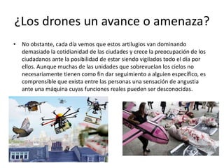 ¿Los drones un avance o amenaza?
• No obstante, cada día vemos que estos artilugios van dominando
demasiado la cotidianidad de las ciudades y crece la preocupación de los
ciudadanos ante la posibilidad de estar siendo vigilados todo el día por
ellos. Aunque muchas de las unidades que sobrevuelan los cielos no
necesariamente tienen como fin dar seguimiento a alguien específico, es
comprensible que exista entre las personas una sensación de angustia
ante una máquina cuyas funciones reales pueden ser desconocidas.
 