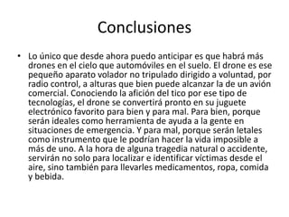 Conclusiones
• Lo único que desde ahora puedo anticipar es que habrá más
drones en el cielo que automóviles en el suelo. El drone es ese
pequeño aparato volador no tripulado dirigido a voluntad, por
radio control, a alturas que bien puede alcanzar la de un avión
comercial. Conociendo la afición del tico por ese tipo de
tecnologías, el drone se convertirá pronto en su juguete
electrónico favorito para bien y para mal. Para bien, porque
serán ideales como herramienta de ayuda a la gente en
situaciones de emergencia. Y para mal, porque serán letales
como instrumento que le podrían hacer la vida imposible a
más de uno. A la hora de alguna tragedia natural o accidente,
servirán no solo para localizar e identificar víctimas desde el
aire, sino también para llevarles medicamentos, ropa, comida
y bebida.
 