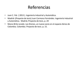 Referencias
• Juan C. Fdz ( 2013 ). Ingeniería Industrial y Automática.
• Madrid: (Proyecto de tesis) Juan Carmona Fernández. Ingeniería Industrial
y Automática. Madrid, Proyecto de tesis, p. 24
• Marco Brito Jurado. Los Drones, un nuevo socio en el espacio Aéreo de
Colombia. Colombia. Proyecto de tesis. p. 15.
 