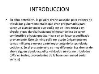 INTRODUCCION
• En años anteriores la palabra drone su usaba para aviones no
tripulados gubernamentales que eran programados para
tener un plan de vuelo que podía ser en línea recta o en
círculo, y que duraba hasta que el motor dejara de tener
combustible o hasta que aterrizara en un lugar especificado
previamente. Este término solía ser usado únicamente en
temas militares y no era parte importante de la tecnología
cotidiana. En el presente esto es muy diferente. Los drones de
ahora siguen siendo aquellos vehículos aéreos no tripulados
(UAV en inglés, provenientes de la frase unmanned aerial
vehicle)
 