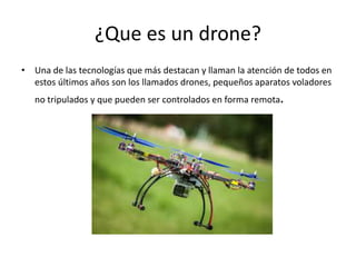 ¿Que es un drone?
• Una de las tecnologías que más destacan y llaman la atención de todos en
estos últimos años son los llamados drones, pequeños aparatos voladores
no tripulados y que pueden ser controlados en forma remota.
 