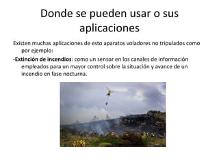 Donde se pueden usar o sus
aplicaciones
Existen muchas aplicaciones de esto aparatos voladores no tripulados como
por ejemplo:
-Extinción de incendios: como un sensor en los canales de información
empleados para un mayor control sobre la situación y avance de un
incendio en fase nocturna.
 