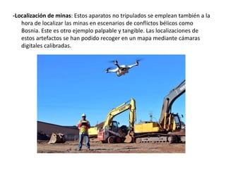 -Localización de minas: Estos aparatos no tripulados se emplean también a la
hora de localizar las minas en escenarios de conflictos bélicos como
Bosnia. Este es otro ejemplo palpable y tangible. Las localizaciones de
estos artefactos se han podido recoger en un mapa mediante cámaras
digitales calibradas.
 