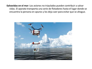 -Salvavidas en el mar: Los aviones no tripulados pueden contribuir a salvar
vidas. El aparato transporta una serie de flotadores hasta el lugar donde se
encuentra la persona en apuros y los deja caer para evitar que se ahogue.
 