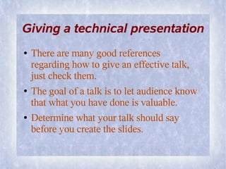 Giving a technical presentation
●   There are many good references
    regarding how to give an effective talk,
    just check them.
●   The goal of a talk is to let audience know
    that what you have done is valuable.
●   Determine what your talk should say
    before you create the slides.
 