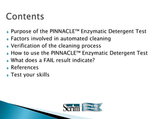    Purpose of the PINNACLE™ Enzymatic Detergent Test
   Factors involved in automated cleaning
   Verification of the cleaning process
   How to use the PINNACLE™ Enzymatic Detergent Test
   What does a FAIL result indicate?
   References
   Test your skills
 