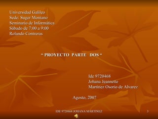 Universidad Galileo Sede: Suger Montano Seminario de Informática Sábado de 7:00 a 9:00 Rolando Contreras “  PROYECTO  PARTE  DOS “    Ide 9720468 Johana Jeannette  Martínez Osorio de Alvarez Agosto, 2007 