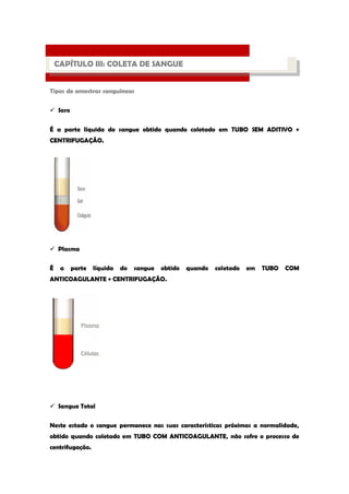 Tipos de amostras sanguíneas 
 Soro 
É a parte líquida do sangue obtido quando coletado em TUBO SEM ADITIVO + CENTRIFUGAÇÃO. 
 Plasma 
É a parte líquida do sangue obtido quando coletado em TUBO COM ANTICOAGULANTE + CENTRIFUGAÇÃO. 
 Sangue Total 
Neste estado o sangue permanece nas suas características próximas a normalidade, obtido quando coletado em TUBO COM ANTICOAGULANTE, não sofre o processo de centrifugação. 
PROCESSO LABORATORIAL 
CAPÍTULO III: COLETA DE SANGUE  