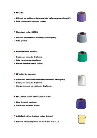 EDTA K3 Utilizado para obtenção de sangue total e plasma (se centrifugado); Inibe a coagulação quelando o cálcio. 
Fluoreto de Sódio + EDTAK2 Utilizado para obtenção plasma (se centrifugado); Inibe glicólise. 
Heparina Sódica ou Lítica Usado para obtenção de plasma; Inibe o processo de coagulação; Plasma límpido e livre de células; 
EDTAK2 + Gel Separador Diminuição alterações durante armazenamento e transporte; Usado para obtenção de plasma; Alta performance para obtenção de plasma. 
EDTAK2 com ou sem aditivo Livre de Metais Livre de metais e aditivos; Usado para obtenção de soro. 
ACD (Ácido cítrico, citrato de sódio e dextrose) Preserva células sanguíneas por até 21 dias (1° à 6° C).  
