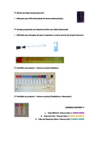 Citrato de Sódio tamponado 3,8% Utilizado para VHS (Velocidade de hemossedimentação). 
Seringa preparada com Heparina Lítica com cálcio balanceado Utilizado para dosagem de gases sanguíneos e outras provas de terapia intensiva. 
Portifólio de produtos – Volume nominal (Adultos) Portifólio de produtos – Volume nominal (Pediátricos e Neonatais) 
LEGENDA SARSTEDT ® 
1. Tubo EDTA K- Volume 500 μl. TAMPA ROXA 
2. Tubo Soro Gel - Volume 500 μl TAMPA AMARELA 
3. Tubo de Heparina Lítica- Volume 500 μl TAMPA VERDE 
 