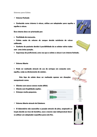Sistemas para Coleta 
 Sistema Fechado Conhecido como sistema à vácuo, utiliza um adaptador para agulha e agulha a vácuo. 
Esse sistema deve ser priorizado por: Facilidade de manuseio. Coleta exata do volume de sangue devido existência de vácuo calibrado. Conforto do paciente devido à possibilidade de se coletar vários tubos com uma única punção. Segurança do profissional, uma vez que a coleta a vácuo é um sistema fechado. 
 Sistema Aberto Pode ser realizado através do uso de seringas em conjunto com: agulha, scalp ou diretamente de cateter. 
Este tipo de coleta deve ser realizada apenas em situações excepcionais como: Clientes com acesso venoso muito difícil. Cliente com fragilidade capilar. Crianças muito pequenas. 
 Sistema Aberto através de Cateteres O laboratório não aconselha a punção através de jelco, angiocath ou 
insyte devido ao risco de hemólise, caso o mesmo seja indispensável deve- 
se utilizar um adaptador específico para este fim. 
 