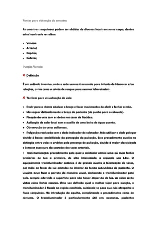 Fontes para obtenção da amostra 
As amostras sanguíneas podem ser obtidas de diversos locais em nosso corpo, dentre estes locais vale ressaltar: Venosa; Arterial; Capilar; Cateter; 
Punção Venosa Definição 
É um método invasivo, onde a rede venosa é acessada para infusão de fármacos e/ou soluções, assim como a coleta de sangue para exames laboratoriais. Técnicas para visualização da veia Pedir para o cliente abaixar o braço e fazer movimentos de abrir e fechar a mão. Massagear delicadamente o braço do paciente (do punho para o cotovelo). Fixação da veia com os dedos nos casos de flacidez. Aplicação de calor local com o auxílio de uma bolsa de água quente. 
• Observação de veias calibrosas. Palpação: realizada com o dedo indicador do coletador. Não utilizar o dedo polegar devido à baixa sensibilidade da percepção da pulsação. Esse procedimento auxilia na distinção entre veias e artérias pela presença de pulsação, devido à maior elasticidade e à maior espessura das paredes dos vasos arteriais. Transiluminação: procedimento pelo qual o coletador utiliza uma ou duas fontes primárias de luz: a primeira, de alta intensidade; a segunda usa LED. O equipamento transiluminador cutâneo é de grande auxílio à localização de veias, por meio de feixes de luz emitidos no interior do tecido subcutâneo do paciente. O usuário deve fixar o garrote da maneira usual, deslizando o transiluminador pela pele, sempre aderindo a superfície para não haver dispersão de luz. As veias serão vistas como linhas escuras. Uma vez definido qual o melhor local para punção, o transiluminador é fixado na região escolhida, cuidando-se para que não atrapalhe o fluxo sanguíneo. Há introdução da agulha, completando o procedimento como de costume. O transiluminador é particularmente útil em: neonatos, pacientes  