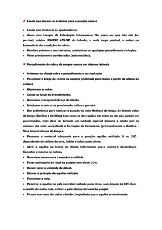 Locais que devem ser evitados para a punção venosa Locais com cicatrizes ou queimaduras; Áreas com terapia de hidratação intravenosa; Nos casos em que isto não for possível, coletar SEMPRE ABAIXO da infusão, o mais longe possível, e avisar ao laboratório das condições de coleta. Membro próximo a mastectomia, cateterismo ou qualquer procedimento cirúrgico; Veias previamente trombosadas (entumecidas). Procedimento de coleta de sangue venoso em sistema fechado Informar ao cliente sobre o procedimento a ser realizado Posicionar o braço do cliente no suporte (inclinado para baixo a partir da altura do ombro) Higienizar as mãos. Calçar as luvas de procedimento. Garrotear o braço/antebraço do cliente Selecionar a veia a ser puncionada, soltar o garrote. Dar preferência para realizar a punção na veia Mediana do braço. As demais veias do braço (Basílica e Cefálica) bem como as das regiões das mãos ou dos pés, podem ser puncionadas, mais deve ser tomado um cuidado especial durante a coleta pois as mesmas são mais susceptíveis a formação de hematoma (principalmente a Basílica - Veia lateral interna do braço). Preparar o material adequado para a punção: agulha múltipla 21 ou 22G dependendo do calibre da veia, holder e tubos para coleta. Abrir a agulha na frente do cliente informando que a mesma é descartável. Conectar a mesma no holder. Garrotear novamente o membro escolhido. Fazer antissepsia do local da punção com álcool 70%. Deixar secar a umidade do álcool. Retirar a proteção da agulha múltipla Puncionar a veia. Penetrar a agulha na pele com bisel voltado para cima, num ângulo de 30º. Com o auxílio da outra mão, esticar a pele abaixo do local da punção Firmar com uma das mãos o holder, impedindo que a agulha se movimente.  