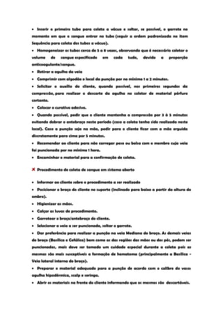 Inserir o primeiro tubo para coleta a vácuo e soltar, se possível, o garrote no momento em que o sangue entrar no tubo (seguir a ordem padronizada no item Sequência para coleta dos tubos a vácuo). Homogeneizar os tubos cerca de 5 a 8 vezes, observando que é necessário coletar o volume de sangue especificado em cada tudo, devido a proporção anticoagulante/sangue. Retirar a agulha da veia Comprimir com algodão o local da punção por no mínimo 1 a 2 minutos. Solicitar o auxílio do cliente, quando possível, nos primeiros segundos da compressão, para realizar o descarte da agulha no coletor de material pérfuro cortante. Colocar o curativo adesivo. Quando possível, pedir que o cliente mantenha a compressão por 3 à 5 minutos evitando dobrar o antebraço neste período (caso a coleta tenha sido realizada neste local). Caso a punção seja na mão, pedir para o cliente ficar com a mão erguida discretamente para cima por 5 minutos. Recomendar ao cliente para não carregar peso ou bolsa com o membro cuja veia foi puncionada por no mínimo 1 hora. Encaminhar o material para a confirmação de coleta. Procedimento de coleta de sangue em sistema aberto Informar ao cliente sobre o procedimento a ser realizado Posicionar o braço do cliente no suporte (inclinado para baixo a partir da altura do ombro). Higienizar as mãos. Calçar as luvas de procedimento. Garrotear o braço/antebraço do cliente. Selecionar a veia a ser puncionada, soltar o garrote. Dar preferência para realizar a punção na veia Mediana do braço. As demais veias do braço (Basílica e Cefálica) bem como as das regiões das mãos ou dos pés, podem ser puncionadas, mais deve ser tomado um cuidado especial durante a coleta pois as mesmas são mais susceptíveis a formação de hematoma (principalmente a Basílica - Veia lateral interna do braço). Preparar o material adequado para a punção de acordo com o calibre do vaso: agulha hipodérmica, scalp e seringa. Abrir os materiais na frente do cliente informando que os mesmos são descartáveis.  
