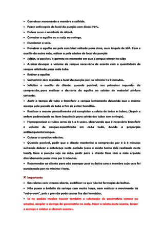 Garrotear novamente o membro escolhido. Fazer antissepsia do local da punção com álcool 70%. Deixar secar a umidade do álcool. Conectar a agulha ou o scalp na seringa. Puncionar a veia. Penetrar a agulha na pele com bisel voltado para cima, num ângulo de 30º. Com o auxílio da outra mão, esticar a pele abaixo do local da punção Soltar, se possível, o garrote no momento em que o sangue entrar no tubo Aspirar devagar o volume de sangue necessário de acordo com a quantidade de sangue solicitada para cada tubo. Retirar a agulha Comprimir com algodão o local da punção por no mínimo 1 a 2 minutos. Solicitar o auxílio do cliente, quando possível, nos primeiros segundos da compressão, para realizar o descarte da agulha no coletor de material pérfuro cortante. Abrir a tampa do tubo e transferir o sangue lentamente deixando que o mesmo escorra pela parede do tubo a fim de evitar hemólise. Realizar o mesmo procedimento até completar a coleta de todos os tubos, (Seguir a ordem padronizada no item Sequência para coleta dos tubos com seringa). Homogeneizar os tubos cerca de 5 a 8 vezes, observando que é necessário transferir o volume de sangue especificado em cada tudo, devido a proporção anticoagulante/sangue. Colocar o curativo adesivo. Quando possível, pedir que o cliente mantenha a compressão por 3 à 5 minutos evitando dobrar o antebraço neste período (caso a coleta tenha sido realizada neste local). Caso a punção seja na mão, pedir para o cliente ficar com a mão erguida discretamente para cima por 5 minutos. Recomendar ao cliente para não carregar peso ou bolsa com o membro cuja veia foi puncionada por no mínimo 1 hora. Importante Em coletas com sistema aberto, certificar-se que não há formação de bolhas. Não puxar o êmbolo da seringa com muita força, nem realizar o movimento de "vai-e-vem", pois a pressão pode causar lise das hemácias. Se no pedido médico houver também a solicitação de gasometria venosa ou arterial, acoplar a seringa de gasometria no scalp, fazer a coleta deste exame, trocar a seringa e coletar os demais exames.  