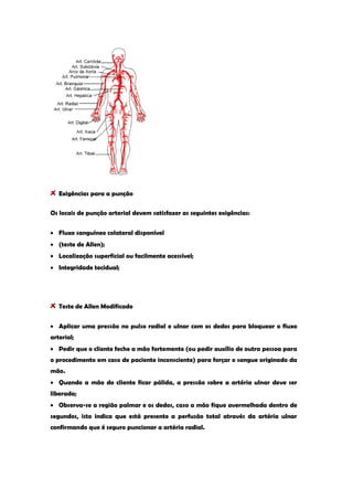 Exigências para a punção 
Os locais de punção arterial devem satisfazer as seguintes exigências: Fluxo sanguíneo colateral disponível (teste de Allen); Localização superficial ou facilmente acessível; Integridade tecidual; 
Teste de Allen Modificado Aplicar uma pressão no pulso radial e ulnar com os dedos para bloquear o fluxo arterial; Pedir que o cliente feche a mão fortemente (ou pedir auxílio de outra pessoa para o procedimento em caso de paciente inconsciente) para forçar o sangue originado da mão. Quando a mão do cliente ficar pálida, a pressão sobre a artéria ulnar deve ser liberada; Observa-se a região palmar e os dedos, caso a mão fique avermelhada dentro de segundos, isto indica que está presente a perfusão total através da artéria ulnar confirmando que é seguro puncionar a artéria radial.  