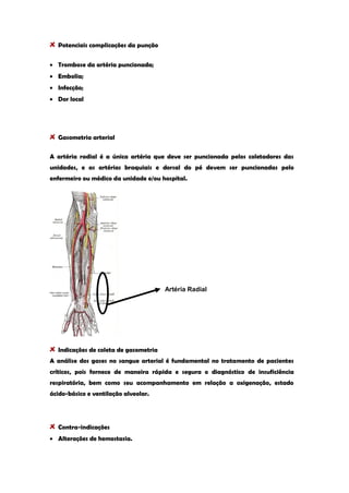 Potenciais complicações da punção Trombose da artéria puncionada; Embolia; Infecção; Dor local 
Gasometria arterial 
A artéria radial é a única artéria que deve ser puncionada pelos coletadores das unidades, e as artérias braquiais e dorsal do pé devem ser puncionadas pelo enfermeiro ou médico da unidade e/ou hospital. Indicações de coleta de gasometria 
A análise dos gases no sangue arterial é fundamental no tratamento de pacientes críticos, pois fornece de maneira rápida e segura o diagnóstico de insuficiência respiratória, bem como seu acompanhamento em relação a oxigenação, estado ácido-básico e ventilação alveolar. 
Contra-indicações Alterações de hemostasia. 
Artéria Radial  