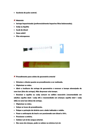 Ausência de pulso central. 
Materiais Seringa heparinizada (preferencialmente heparina lítica balanceada); Scalp ou Agulha Swab de álcool Gaze estéril Fita microporosa 
Procedimento para coleta de gasometria arterial Orientar o cliente quanto ao procedimento a ser realizado. Higienizar as mãos. Abrir o invólucro da seringa de gasometria e remover a tampa alaranjada do cone luer (bico da seringa). Não desprezar esta tampa. Encaixar a agulha ou scalp comum no calibre necessário (recomendado em adultos: agulha 25x8 / scalp 21G e recomendado em crianças: agulha 25x7 / scalp 23G) no cone luer (bico) da seringa. Higienizar as mãos. Calçar as luvas de procedimento. Palpar a pulsação da Artéria com o dedo indicador e médio. Fazer a antissepsia do local a ser puncionado com álcool a 70%. Puncionar a artéria. Coletar 2,0 ml de sangue arterial. Nos casos de crianças, pode-se coletar no mínimo 0,5 ml.  