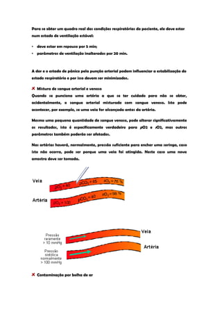 Para se obter um quadro real das condições respiratórias do paciente, ele deve estar num estado de ventilação estável: 
• deve estar em repouso por 5 min; 
• parâmetros de ventilação inalterados por 20 min. 
A dor e o estado de pânico pela punção arterial podem influenciar a estabilização do estado respiratório e por isso devem ser minimizados. Mistura de sangue arterial e venoso 
Quando se punciona uma artéria a que se ter cuidado para não se obter, acidentalmente, o sangue arterial misturado com sangue venoso. Isto pode acontecer, por exemplo, se uma veia for alcançada antes da artéria. 
Mesmo uma pequena quantidade de sangue venoso, pode alterar significativamente os resultados, isto é especificamente verdadeiro para pO2 e sO2, mas outros parâmetros também poderão ser afetados. 
Nas artérias haverá, normalmente, pressão suficiente para encher uma seringa, caso isto não ocorra, pode ser porque uma veia foi atingida. Neste caso uma nova amostra deve ser tomada. 
Contaminação por bolha de ar  