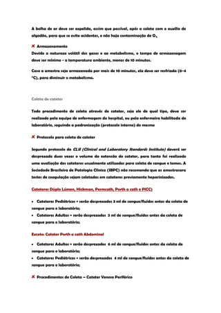 A bolha de ar deve ser expelida, assim que possível, após a coleta com o auxílio de algodão, para que se evite acidentes, e não haja contaminação de O2. Armazenamento 
Devido a natureza volátil dos gases e ao metabolismo, o tempo de armazenagem deve ser mínimo - a temperatura ambiente, menos de 10 minutos. 
Caso a amostra seja armazenada por mais de 10 minutos, ela deve ser resfriada (0-4 °C), para diminuir o metabolismo. 
Coleta de cateter 
Todo procedimento de coleta através de cateter, seja ele de qual tipo, deve ser realizado pela equipe de enfermagem do hospital, ou pela enfermeira habilitada do laboratório, seguindo a padronização (protocolo interno) do mesmo Protocolo para coleta de cateter 
Segundo protocolo do CLSI (Clinical and Laboratory Standards Institute) deverá ser desprezado duas vezes o volume da extensão do cateter, para tanto foi realizado uma avaliação dos cateteres usualmente utilizados para coleta de sangue e temos. A Sociedade Brasileira de Patologia Clínica (SBPC) não recomenda que as amostrasara testes de coagulação sejam coletadas em cateteres previamente heparinizados. 
Cateteres Dúplo Lúmen, Hickman, Permcath, Porth a cath e PICC) Cateteres Pediátricos = serão desprezados 3 ml de sangue/fluídos antes da coleta de sangue para o laboratório; Cateteres Adultos = serão desprezados 5 ml de sangue/fluídos antes da coleta de sangue para o laboratório; Exceto: Cateter Porth a cath Abdominal Cateteres Adultos = serão desprezados 6 ml de sangue/fluídos antes da coleta de sangue para o laboratório; Cateteres Pediátricos = serão desprezados 4 ml de sangue/fluídos antes da coleta de sangue para o laboratório; Procedimentos de Coleta – Cateter Venoso Periférico  