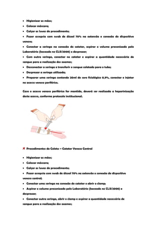 Higienizar as mãos; Colocar máscara; Calçar as luvas de procedimento; Fazer assepsia com swab de álcool 70% na extensão e conexão do dispositivo venoso; Conectar a seringa na conexão do cateter, aspirar o volume preconizado pelo Laboratório (baseado no CLSI/2008) e desprezar; Com outra seringa, conectar no cateter e aspirar a quantidade necessária de sangue para a realização dos exames; Desconectar a seringa e transferir o sangue coletado para o tubo; Desprezar a seringa utilizada; Preparar uma seringa contendo 20ml de soro fisiológico 0,9%, conectar e injetar no acesso venoso periférico. 
Caso o acesso venoso periférico for mantido, deverá ser realizada a heparinização deste acesso, conforme protocolo institucional. 
Procedimentos de Coleta – Cateter Venoso Central Higienizar as mãos; Colocar máscara; Calçar as luvas de procedimento; Fazer assepsia com swab de álcool 70% na extensão e conexão do dispositivo venoso central; Conectar uma seringa na conexão do cateter e abrir o clamp; Aspirar o volume preconizado pelo Laboratório (baseado no CLSI/2008) e desprezar; Conectar outra seringa, abrir o clamp e aspirar a quantidade necessária de sangue para a realização dos exames;  