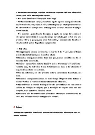 Em coletas com seringa e agulha, verificar se a agulha está bem adaptada à seringa, para evitar a formação de espuma. Não puxar o êmbolo da seringa com muita força. Ainda em coletas com seringa, descartar a agulha e passar o sangue deslizando- o cuidadosamente pela parede do tubo, cuidando para que não haja contaminação da extremidade da seringa com o anticoagulante ou com o ativador de coágulo contido no tubo. Não executar o procedimento de espetar a agulha na tampa de borracha do tubo para a transferência do sangue da seringa para o tubo, pois poderá criar uma pressão positiva, o que provoca, além da hemólise, o deslocamento da rolha do tubo, levando à quebra da probe de equipamentos. 
 Pré-coleta 
• Homogeneizar a amostra suavemente por inversão de 5 a 10 vezes, de acordo com as instruções do fabricante; não chacoalhar o tubo. 
• Não deixar o sangue em contato direto com gelo, quando o analito a ser dosado necessitar desta conservação. 
• Embalar e transportar o material de acordo com as determinações da Vigilância 
Sanitária local, das instruções de uso do fabricante de tubos e do fabricante do conjunto diagnóstico a ser analisado. 
• Usar, de preferência, um tubo primário; evitar a transferência de um tubo para outro. 
• Não deixar o sangue armazenado por muito tempo refrigerado antes de fazer os exames. Verificar as recomendações do fabricante do kit do teste. 
• Não centrifugar a amostra de sangue em tubo para obtenção de soro antes do término da retração do coágulo, pois a formação do coágulo ainda não está completa, o que pode levar à ruptura celular. 
• Não usar o freio da centrífuga com o intuito de interromper a centrifugação dos tubos. Essa brusca interrupção pode provocar hemólise. 
Coágulo 
Ao detectar a presença de coágulos na amostra cujo material seja sangue total ou plasma devemos:  