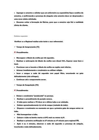 Segregar a amostra e solicitar que um enfermeiro ou especialista faça a análise da amostra, e confirmando a presença de cóagulos esta amostra deve ser desprezada e uma nova coleta solicitada. Devemos evitar a formação de fibrina, para que a amostra seja fiel a realidade clínica do cliente. 
Coletas especiais 
Verificar se a Regional realiza estes testes e seus referenciais. 
 Tempo de Sangramento (TS) Procedimento: Massagear o lóbulo da orelha por 30 segundos. Realizar a antissepsia do lóbulo da orelha com álcool 70%. Esperar secar bem o local. Puncionar com a lanceta o lóbulo da orelha na região mais inferior. Acionar imediatamente o cronômetro ou utilizar relógio. Secar o sangue a cada 30 segundos com papel filtro, encostando na gota delicadamente (não esfregar). Continuar até o sangramento cessar. 
 Tempo de Coagulação (TC) Procedimento: Deixar o cronômetro “pendurado” no pescoço. Realizar o procedimento de punção venosa. O tubo para realizar o TC deve ser o último tubo a ser coletado. Coletar aproximadamente 2,5 ml de sangue (metade do tubo). Disparar o cronômetro no momento em que o primeira gota de sangue entrar no tubo. Não homogenizar o tubo. Colocar o tubo no banho maria a 37ºC mais ou menos 0,5º. Realizar a primeira verificação no 3º minuto ou 4º minuto para regional PR. Após 3 ou 4 minutos, observar a cada 30 segundos a presença do coágulo, invertendo o tubo delicadamente.  