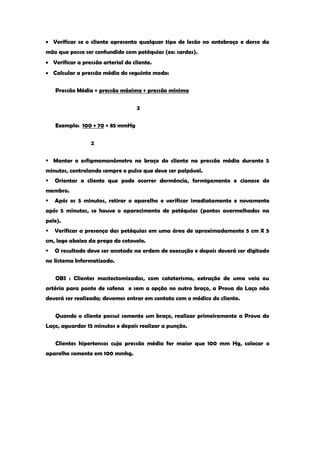 Verificar se o cliente apresenta qualquer tipo de lesão no antebraço e dorso da mão que possa ser confundido com petéquias (ex: sardas). Verificar a pressão arterial do cliente. Calcular a pressão média do seguinte modo: 
Pressão Média = pressão máxima + pressão mínima 
2 
Exemplo: 100 + 70 = 85 mmHg 
2 
 Manter o esfigmomanômetro no braço do cliente na pressão média durante 5 minutos, controlando sempre o pulso que deve ser palpável. 
 Orientar o cliente que pode ocorrer dormência, formigamento e cianose do membro. 
 Após os 5 minutos, retirar o aparelho e verificar imediatamente e novamente após 5 minutos, se houve o aparecimento de petéquias (pontos avermelhados na pele). 
 Verificar a presença das petéquias em uma área de aproximadamente 5 cm X 5 cm, logo abaixo da prega do cotovelo. 
 O resultado deve ser anotado na ordem de execução e depois deverá ser digitado no Sistema Informatizado. 
OBS : Clientes mastectomizadas, com cateterismo, extração de uma veia ou artéria para ponte de safena e sem a opção no outro braço, a Prova do Laço não deverá ser realizada; devemos entrar em contato com o médico do cliente. 
Quando o cliente possui somente um braço, realizar primeiramente a Prova do Laço, aguardar 15 minutos e depois realizar a punção. 
Clientes hipertensos cuja pressão média for maior que 100 mm Hg, colocar o aparelho somente em 100 mmhg. 
 