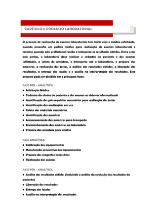 O processo de realização de exames laboratoriais tem início com o médico solicitante, quando preenche um pedido médico para realização de exames laboratoriais e termina quando este profissional recebe e interpreta os resultados obtidos. Entre estes dois pontos, o laboratório deve realizar o cadastro do paciente e dos exames solicitados, a coleta de amostras, o transporte até o laboratório, o preparo das amostras, a realização dos testes, a análise dos resultados obtidos, a liberação dos resultados, a entrega dos laudos e o auxílio na interpretação dos resultados. Este processo pode ser dividido em 3 principais fases: 
FASE PRÉ - ANALÍTICA • Solicitação Médica • Cadastro dos dados do paciente e dos exames no sistema informatizado • Identificação dos pré-requisitos necessários para realização dos testes • Identificação das medicações em uso • Coleta dos materiais necessários • Identificação das amostras • Armazenamento das amostras para transporte • Encaminhamento das amostras ao laboratório • Preparo das amostras para análise FASE ANALÍTICA • Calibração dos equipamentos • Manutenção preventiva dos equipamentos • Preparo dos reagentes necessários • Realização dos exames FASE PÓS - ANALÍTICA • Análise dos resultados obtidos (incluindo a análise da evolução dos resultados do paciente) • Liberação dos resultados • Entrega dos laudos • Auxílio na interpretação dos resultados 
PROCESSO LABORATORIAL 
CAPÍTULO I: PROCESSO LABORATORIAL  