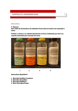 Hemocultura Material 
Para coleta de hemocultura são utilizados frascos/meios de cultura com aspiração à vácuo. 
Verificar o volume a ser coletado diretamente no frasco, lembrando que este é um requisito primordial para execução dos testes. 
1 2 3 4 
Hemocultura Bact/Alert®. 
1. Bact Alert Aeróbico/ Leveduras 
2. Bact Alert Anaeróbico 
3. Bact Alert Pediátrico 
4. Basct Alert Myco/Fungos 
PROCESSO LABORATORIAL 
CAPÍTULO IV: MICROBIOLOGIA  