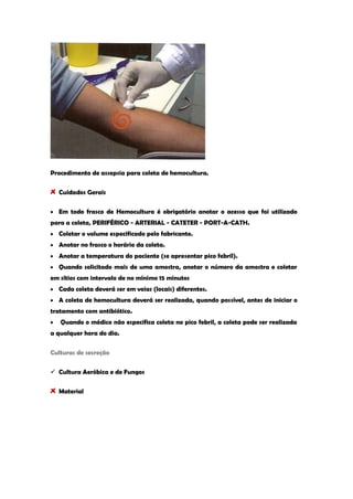 Procedimento de assepsia para coleta de hemocultura. Cuidados Gerais Em todo frasco de Hemocultura é obrigatório anotar o acesso que foi utilizado para a coleta, PERIFÉRICO - ARTERIAL - CATETER - PORT-A-CATH. Coletar o volume especificado pelo fabricante. Anotar no frasco o horário da coleta. Anotar a temperatura do paciente (se apresentar pico febril). Quando solicitado mais de uma amostra, anotar o número da amostra e coletar em sítios com intervalo de no mínimo 15 minutos Cada coleta deverá ser em veias (locais) diferentes. A coleta de hemocultura deverá ser realizada, quando possível, antes de iniciar o tratamento com antibiótico. Quando o médico não especifica coleta no pico febril, a coleta pode ser realizada a qualquer hora do dia. 
Culturas de secreção 
 Cultura Aeróbica e de Fungos Material  