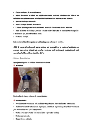 Calçar as luvas de procedimento. Antes de iniciar a coleta da região solicitada, realizar a limpeza do local a ser coletado com gaze estéril e soro fisiológico para retirar a secreção em excesso. Abrir o invólucro do swab. Abri a tampa domeio de cultura. Coletar a secreção do local solicitado. Realizar a coleta do “leito” da lesão. Após a coleta da secreção, inserir o swab dentro do tubo de transporte imergindo- o dentro do gel, e quebrando a raste. Fechar a tampa. 
Este material também pode ser utilizado para cultura de tecidos. 
OBS: O material adequado para cultura de anaeróbio é o material coletado por punção aspirativa, através de agulha e seringa, após antissepsia cuidadosa da pele com álcool e Clorexidina Alcoólica 0,5%. 
Cultura Quantitativa 
Secreção traqueal ou lavado brônquio-alveolar Material 
Ilustração do frasco coletor de mucosidades. Procedimento Procedimento realizado em unidades hospitalares para pacientes internados. Material coletado através de aspiração (sonda de aspiração),deverá ser realizado por fisioterapeutas e/ou enfermeiros. Vestir a máscara facial e se necessário, o protetor ocular; Higienizar as mãos Calçar luvas estéreis;  
