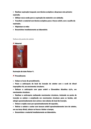 Realizar aspiração traqueal, com técnica asséptica e desprezar este primeiro aspirado; Utilizar nova sonda para a aspiração do material a ser coletado; Transferir o material com técnica asséptica para o frasco estéril, com o auxílio da aspiração. Higienizar as mãos Encaminhar imediatamente ao laboratório 
Cultura de ponta de cateter Material 
Ilustração do tubo Falcon ®. Procedimento Calçar as luvas de procedimento. Fazer a antissepsia do local da inserção do cateter com o swab de álcool isopropílico 70, em movimentos circulares. Refazer a antissepsia com gaze estéril e Clorexidina Alcoólica 0,5%, em movimentos circulares. Realizar a antissepsia realizando movimentos circulares, iniciando no ponto de inserção co cateter e ampliando em movimentos circulares para as bordas, até atingir aproximadamente 2cm acima e 2cm abaixo do local da inserção. Deixar a região secar por aproximadamente 30 segundos. Retirar o cateter e cortar com tesoura estéril aproximadamente 2cm do cateter, em seu terço distal, colocar no frasco e fechar a tampa. Encaminhar o material imediatamente ao laboratório. 
 