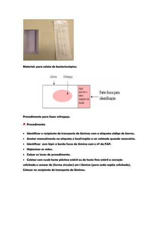 Materiais para coleta de bacterioscópico. 
Procedimento para fazer esfregaço. Procedimento Identificar o recipiente de transporte de lâminas com a etiqueta código de barras. Anotar manualmente na etiqueta o local/região a ser coletado quando necessário. Identificar com lápis a borda fosca da lâmina com o nº da FAP. Higienizar as mãos. Calçar as luvas de procedimento. Coletar com swab haste plástica estéril ou de haste fina estéril a secreção solicitada e semear de (forma circular) em 1 lâmina (para cada região solicitada). Colocar no recipiente de transporte de lâminas. 
 