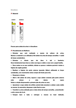 Urocultura Material 
Frascos para coleta de urina 1 e Urocultura Procedimento em Mulheres Orientar que será realizado o exame de cultura de urina. Mostrar o material a ser utilizado (1 kit coletor de urina de tampa vermelha + 1 sachê de lenços umedecidos). Orientar a cliente que ela deve ir até o banheiro. Deve inicialmente lavar bem as mãos com água e sabão e secar com o papel toalha. Deve sentar-se no vaso sanitário, afastar as pernas o máximo possível e iniciar a higiene da região genital. Realizar a higiene da parte externa (grandes lábios) utilizando os lenços umedecidos, com movimentos únicos sempre de frente para trás. Desprezar os lenços. Abrir o kit coletor de urina, segurar o copo coletor somente pela parte externa (não colocar a mão dentro do copo). Iniciar a micção desprezando o primeiro jato da urina no vaso. Aproximar o copo coletor do orifício uretral (não encostar) e coletar o jato médio no mesmo. Se necessário, desprezar o jato final no vaso. Transferir a urina coletada para o tubo cônico de tampa vermelha, preenchendo- o até a marca de 12 ml. Tampar bem o tubo e entregar o mesmo no local indicado.  
