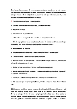 Em crianças é comum o uso de pomadas para assaduras, estas devem ser retiradas em sua totalidade antes da coleta da urina, observando a presença de irritação na pele da criança. Caso a pele já esteja irritada, sugerir a mãe que retorne outro dia, e não utilize a pomada desde de a véspera do exame. Procedimento em crianças – sexo masculino Orientar os pais ou o responsável sobre a coleta do material. Higienizar as mãos. Calçar as luvas de procedimento. Solicitar à mãe ou responsável que auxilie na contenção da criança. Retrair o prepúcio e fazer assepsia da glande e do meato urinário com os lenços umedecidos com sabão neutro (fornecido pelo próprio laboratório). A higiene deve ser rigorosa. Voltar com o prepúcio no lugar e fazer assepsia do pênis e bolsa escrotal. Colocar o coletor e verificar se ficou bem adaptado. Proceder à troca de coletor a cada 1 hora, repetindo sempre a assepsia, até coletar a urina; não ultrapassando 4 trocas. Anotar no impresso próprio o horário que foi colocado o coletor. Após a coleta, transferir a urina para o tubo cônico de tampa vermelha, atentando- se para não contaminá-la. Identificar o tubo com a etiqueta código de barras na frente do cliente. Não esquecer que na presença de fimose, solicitar a inclusão desta observação na FAP. OBS: Podemos considerar criança para uso do coletor, indivíduos com idade de 0 a 3 anos ou crianças acima desta idade que n ão tenham micção espontânea. Tod as as crianças de 0 a 12 anos, o próprio profissional da coleta deve realizar a assepsia prévia, em casos excepcionais, principalmente em crianças maiores do sexo masculino, podemos orientar o familiar a realizar a assepsia e coletar no banheiro.  