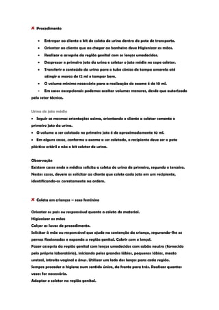 Procedimento Entregar ao cliente o kit de coleta de urina dentro do pote de transporte. Orientar ao cliente que ao chegar ao banheiro deve Higienizar as mãos. Realizar a assepsia da região genital com os lenços umedecidos. Desprezar o primeiro jato da urina e coletar o jato médio no copo coletor. Transferir o conteúdo da urina para o tubo cônico de tampa amarela até atingir a marca de 12 ml e tampar bem. O volume mínimo necessário para a realização do exame é de 10 ml. Em casos excepcionais podemos aceitar volumes menores, desde que autorizado pelo setor técnico. Urina de jato médio Seguir as mesmas orientações acima, orientando o cliente a coletar somente o primeiro jato da urina. O volume a ser coletado no primeiro jato é de aproximadamente 10 ml. Em alguns casos, conforme o exame a ser coletado, o recipiente deve ser o pote plástico estéril e não o kit coletor de urina. Observação Existem casos onde o médico solicita a coleta de urina de primeiro, segundo e terceiro. Nestes casos, devem os solicitar ao cliente que colete cada jato em um recipiente, identificando-os corretamente na ordem. Coleta em crianças – sexo feminino 
Orientar os pais ou responsável quanto a coleta do material. Higienizar as mãos Calçar as luvas de procedimento. Solicitar à mãe ou responsável que ajude na contenção da criança, segurando-lhe as pernas flexionadas e expondo a região genital. Cobrir com o lençol. Fazer assepsia da região genital com lenços umedecidos com sabão neutro (fornecido pelo próprio laboratório), iniciando pelos grandes lábios, pequenos lábios, meato uretral, introito vaginal e ânus. Utilizar um lado dos lenços para cada região. Sempre proceder a higiene num sentido único, da frente para trás. Realizar quantas vezes for necessário. Adaptar o coletor na região genital.  