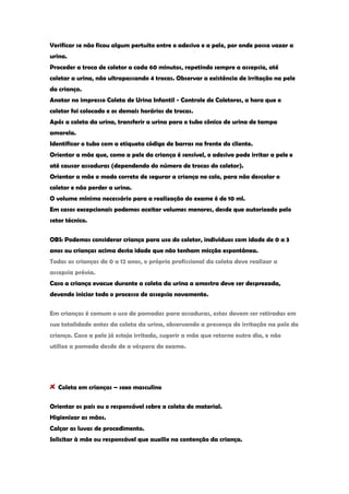 Verificar se não ficou algum pertuito entre o adesivo e a pele, por onde possa vazar a urina. Proceder a troca de coletor a cada 60 minutos, repetindo sempre a assepsia, até coletar a urina, não ultrapassando 4 trocas. Observar a existência de irritação na pele da criança. Anotar no impresso Coleta de Urina Infantil - Controle de Coletores, a hora que o coletor foi colocado e os demais horários de trocas. Após a coleta da urina, transferir a urina para o tubo cônico de urina de tampa amarela. Identificar o tubo com a etiqueta código de barras na frente do cliente. Orientar a mãe que, como a pele da criança é sensível, o adesivo pode irritar a pele e até causar assaduras (dependendo do número de trocas do coletor). Orientar a mãe o modo correto de segurar a criança no colo, para não descolar o coletor e não perder a urina. O volume mínimo necessário para a realização do exame é de 10 ml. Em casos excepcionais podemos aceitar volumes menores, desde que autorizado pelo setor técnico. 
OBS: Podemos considerar criança para uso do coletor, indivíduos com idade de 0 a 3 anos ou crianças acima desta idade que não tenham micção espontânea. Todas as crianças de 0 a 12 anos, o próprio profissional da coleta deve realizar a assepsia prévia. Caso a criança evacue durante a coleta da urina a amostra deve ser desprezada, devendo iniciar todo o processo de assepsia novamente. 
Em crianças é comum o uso de pomadas para assaduras, estas devem ser retiradas em sua totalidade antes da coleta da urina, observando a presença de irritação na pele da criança. Caso a pele já esteja irritada, sugerir a mãe que retorne outro dia, e não utilize a pomada desde de a véspera do exame. Coleta em crianças – sexo masculino 
Orientar os pais ou o responsável sobre a coleta do material. Higienizar as mãos. Calçar as luvas de procedimento. Solicitar à mãe ou responsável que auxilie na contenção da criança.  