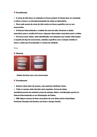 Procedimento A urina de 24hs deve ser coletada em frasco próprio. O cliente deve ser orientado a retirar o frasco e a instrução/orientação de coleta no laboratório. Para cada exame de urina de 24hs existe um frasco específico com ou sem conservante. O Sistema Informatizado e a tabela de urina de 24hs, fornecem os dados necessários para a escolha do frasco e algumas observações necessárias para a coleta. Os frascos para coleta, estão identificados com etiquetas que contém informações a respeito do tipo de conservante, cuidados específicos com a solução contida no frasco, a data que foi produzido e o tempo de validade. 
Fezes Material 
Coletor de fezes com e sem conservante Procedimento Existem vários tipos de exames, cujo material solicitado é fezes. Todos os exames estão descritos (pré-requisitos, forma de coleta, acondicionamento do material, prazo de entrega, dieta e considerações gerais) no Sistema Informatizado ou nas Orientações de Coleta. OBS: Alguns exames de fezes necessitam de uma dieta prévia: Coprológico funcional, Dosagem de Gordura nas Fezes e Sangue Oculto. 
 