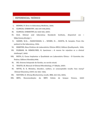 I. BONINI, P. Erros in laboratory Medicine, 2001; 
II. CLINICAL CHEMISTRY, 48:5 691-698,2002; 
III. CLINICAL CHEMISTRY,43: 1348-1351, 2007; 
IV. CLSI. Clinical and laboratory Standards Institute, disponível em < http://www.clsi.org/ >; 
V. GUDER, W.G. , NARAYANAN, S. , WISSER, H. , ZAWTA, B. Samples: From the patient to the laboratory, 1996; 
VI. INMETRO. Boas Práticas de Laboratórios Clínicos BPLC. Editora Qualitymark, 1998; 
VII. PLEBANI, M. HEMOLYSED, K. Specimens : A reason for rejection or a clinical challenge?, 2003 
VIII. ROTH, E. Como Implantar a Qualidade em Laboratório Clínico - O Caminho das Pedras. Editora Hinsdale,1998; 
IX. SIG: Sistema Integrado de Gestão, na versão atual; 
X. TESUTO, M. Manual of Clinical Microbiology, 9° Edição, 2007; 
XI. WITTE, D. E. Mistakes, blunders, outliers, or unacceptable results: how many? Clinical Chemistry (1997) 43: 1352 -1356; 
XII. WATSON, D. Wrong Biochemistry results. BMJ, 324-422, 2002. 
XIII. SBPC, Recomendações da SBPC Coleta de Sangue Venoso, 2009 
PROCESSO LABORATORIAL 
REFERENCIAL TEÓRICO  