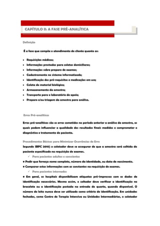 Definição 
É a fase que compõe o atendimento do cliente quanto as: Requisições médicas; Informações prestadas para coletas domiciliares; Informações sobre preparo de exames; Cadastramento no sistema informatizado; Identificação dos pré-requisitos e medicações em uso; Coleta do material biológico; Armazenamento da amostra; Transporte para o laboratório de apoio; Preparo e/ou triagem da amostra para análise. 
Erros Pré-analíticos 
Erros pré-analíticos são os erros cometidos no período anterior a análise da amostra, os quais podem influenciar a qualidade dos resultados finais medidos e comprometer o diagnóstico e tratamento do paciente. 
Procedimentos Básicos para Minimizar Ocorrências de Erro 
Segundo SBPC 2010) o coletador deve se assegurar de que a amostra será colhida do paciente especificado na requisição de exames. 
 Para pacientes adultos e conscientes 
• Pedir que forneça nome completo, número da identidade, ou data de nascimento. 
• Comparar estas informações com as constantes na requisição de exames. 
 Para pacientes internados 
• Em geral, os hospitais disponibilizam etiquetas pré-impressas com os dados de identificação necessários. Mesmo assim, o coltador deve verificar a identificação no bracelete ou a identificação postada na entrada do quarto, quando disponível. O número do leito nunca deve ser utilizado como critério de identificação. Em unidades fechadas, como Centro de Terapia Intensiva ou Unidades Intermediárias, o coletador 
PROCESSO LABORATORIAL 
CAPÍTULO II: A FASE PRÉ-ANALÍTICA  